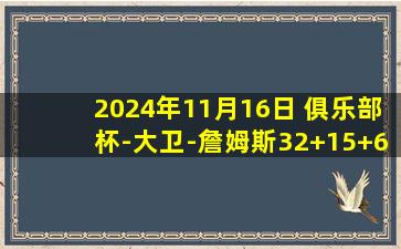 2024年11月16日 俱乐部杯-大卫-詹姆斯32+15+6 吉伦沃特32+6 天津力克广东